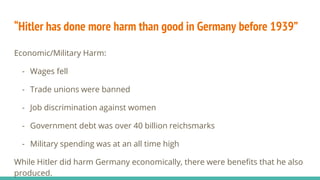 “Hitler has done more harm than good in Germany before 1939”
Economic/Military Harm:
- Wages fell
- Trade unions were banned
- Job discrimination against women
- Government debt was over 40 billion reichsmarks
- Military spending was at an all time high
While Hitler did harm Germany economically, there were benefits that he also
produced.
 