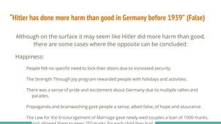 “Hitler has done more harm than good in Germany before 1939” (False)
Although on the surface it may seem like Hitler did more harm than good,
there are some cases where the opposite can be concluded:
Happiness:
People felt no specific need to lock their doors due to increased security.
The Strength Through Joy program rewarded people with holidays and activities.
There was a sense of pride and excitement about Germany due to multiple rallies and
parades.
Propaganda and brainwashing gave people a sense, albeit false, of hope and assurance.
The Law for the Encouragement of Marriage gave newly-wed couples a loan of 1000 marks,
 