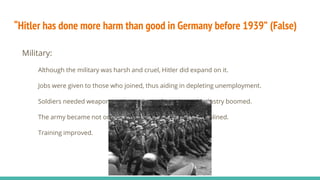 “Hitler has done more harm than good in Germany before 1939” (False)
Military:
Although the military was harsh and cruel, Hitler did expand on it.
Jobs were given to those who joined, thus aiding in depleting unemployment.
Soldiers needed weapons and supplies so factories and industry boomed.
The army became not only more numerous, but more disciplined.
Training improved.
 