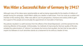 Was Hitler a Successful Ruler of Germany by 1941?
Although many of his ideas were reprehensible as well as being responsible for the deaths of millions of
people during his campaign, Adolf Hitler's ability as a leader is well known. From his roots as a soldier and
member of the working class, Hitler was able to use his perspective, charisma and oratory skills to gain
the support of the people and eventually the appointment of chancellor of Germany.
His policies resulted in a swift recovery from the effects of the Great Depression, and this earned him the
enduring affection of the people. Unfortunately, his methods of improving the German quality of life also
entailed the extermination of “inferiors” but despite the horrors that resulted, the fact that he was able to
inspire his followers to such atrocities stands as a testament to his skill as a leader of men.
 