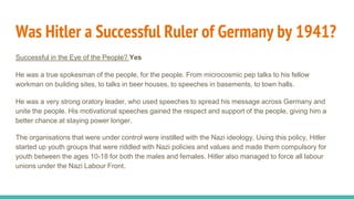 Was Hitler a Successful Ruler of Germany by 1941?
Successful in the Eye of the People? Yes
He was a true spokesman of the people, for the people. From microcosmic pep talks to his fellow
workman on building sites, to talks in beer houses, to speeches in basements, to town halls.
He was a very strong oratory leader, who used speeches to spread his message across Germany and
unite the people. His motivational speeches gained the respect and support of the people, giving him a
better chance at staying power longer.
The organisations that were under control were instilled with the Nazi ideology. Using this policy, Hitler
started up youth groups that were riddled with Nazi policies and values and made them compulsory for
youth between the ages 10-18 for both the males and females. Hitler also managed to force all labour
unions under the Nazi Labour Front.
 