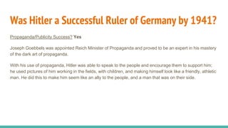 Was Hitler a Successful Ruler of Germany by 1941?
Propaganda/Publicity Success? Yes
Joseph Goebbels was appointed Reich Minister of Propaganda and proved to be an expert in his mastery
of the dark art of propaganda.
With his use of propaganda, Hitler was able to speak to the people and encourage them to support him;
he used pictures of him working in the fields, with children, and making himself look like a friendly, athletic
man. He did this to make him seem like an ally to the people, and a man that was on their side.
 