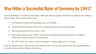 Was Hitler a Successful Ruler of Germany by 1941?
Having stumbled on his father’s war books, Hitler was able to prepare himself for his ruthless and meteoric
rise to power. Some salient points were
1. His decision to take power politically and not forcefully
2. Transforming the Workers Party from a discussion group into a political party
3. Becoming Chairman of the Party in 1921
4. Running for election from 1930 to 1933 and eventually becoming chancellor in a coalition
government with President Von Lindenberg
5. By 1937, Hitler was ready to outline the plan for military aggression in Europe.
In all his political career, Hitler would deal ruthlessly with anyone who opposed him and was relentless in
his quest to become the Dictator of Germany.
 