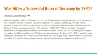 Was Hitler a Successful Ruler of Germany by 1941?
Successful Economically? Yes
Hitler successfully pulled the German economy out of depression and quickly too by ignoring the terms of
the Treaty of Versailles. Once the Nazi party had taken over Germany, Hitler appointed Dr Hjalmar
Schacht, a gifted economist to upturn the economy. Under the command of Schacht, the German Gross
National Product grew approximately 102% between 1932 to 1937. With the dramatic increase of
rearmament, unemployment decreased from 6 million down to 2 million by 1935. Unemployment dropped
so much under Hitler’s rule that by 1939 there was a job shortage . By January 1st 1938, aryanization was
introduced. This meant that Jews or anyone else that was “non-Aryan” were forbidden to have businesses
or trades. This meant that there were more employment opportunities for Aryans (pure Germans).
 
