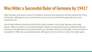 Was Hitler a Successful Ruler of Germany by 1941?
Hitler had been successful in many of his political, economic and social aims and also became the Führer
of Germany. Although he was successful many times, he never achieved his goals that were most
important to him.
One of these failures is the loss of World War II which resulted in his suicide. Because of his many
failures, Hitler is not seen as a successful dictator. However he had great triumph in pulling the German
economy out of depression and quickly climbed up to the titles Fuhrer and Chancellor. In terms of what he
succeeded in, Hitler was a successful dictator, although he did not achieve in some of his major goals.
 