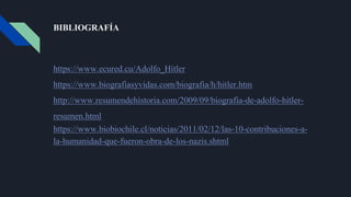 BIBLIOGRAFÍA
https://www.ecured.cu/Adolfo_Hitler
https://www.biografiasyvidas.com/biografia/h/hitler.htm
http://www.resumendehistoria.com/2009/09/biografia-de-adolfo-hitler-
resumen.html
https://www.biobiochile.cl/noticias/2011/02/12/las-10-contribuciones-a-
la-humanidad-que-fueron-obra-de-los-nazis.shtml
 