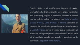 Cuando Hitler y el nazifascismo llegaron al poder,
aprovecharon las diferencias entre las potencias capitalistas
para rearmarse y, llegado el momento, amenazar al mundo
con su poderío militar en alianza con Italia y Japón.
Estados Unidos, Gran Bretaña y Francia alentaron al
gobierno fascista alemán, pensando que se lanzaría contra
la Unión Soviética sin ver el peligro que se cernía sobre el
planeta en su ceguera política anticomunista. Se dio paso
así al conflicto armado más grande y sangriento de la
historia : La Segunda Guerra Mundial.
 