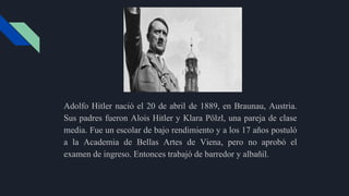 Adolfo Hitler nació el 20 de abril de 1889, en Braunau, Austria.
Sus padres fueron Alois Hitler y Klara Pölzl, una pareja de clase
media. Fue un escolar de bajo rendimiento y a los 17 años postuló
a la Academia de Bellas Artes de Viena, pero no aprobó el
examen de ingreso. Entonces trabajó de barredor y albañil.
 