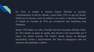 En 1914, al estallar la Primera Guerra Mundial se presentó
voluntariamente al ejército alemán y peleó hasta 1918, en que fue herido.
Dolido por la derrota, acusó de traidores a los judíos y marxistas. Repugnó
el Tratado de Versalles de 1919, por considerarlo muy humillante para
Alemania.
Desde 1920 dedicó su vida al Partido Nacional Socialista (Partido Nazi).
En 1923 intentó un golpe de estado, pero fracasó y fue encarcelado por 9
meses. En prisión escribió "Mi Lucha", donde expuso su ideología
nacionalista, racista y anticomunista. Sus ideas se propagaron entre los
alemanes desempleados y pobres.
 
