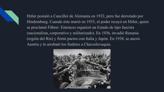 Hitler postuló a Canciller de Alemania en 1932, pero fue derrotado por
Hindemburg. Cuando éste murió en 1933, el poder recayó en Hitler, quien
se proclamó Führer. Entonces organizó un Estado de tipo fascista
(nacionalista, corporativo y militarizado). En 1936, invadió Renania
(región del Rin) y firmó pactos con Italia y Japón. En 1938, se anexó
Austria y le arrebató los Sudetes a Checoslovaquia.
 