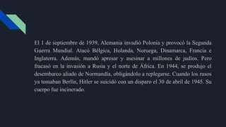El 1 de septiembre de 1939, Alemania invadió Polonia y provocó la Segunda
Guerra Mundial. Atacó Bélgica, Holanda, Noruega, Dinamarca, Francia e
Inglaterra. Además, mandó apresar y asesinar a millones de judíos. Pero
fracasó en la invasión a Rusia y el norte de África. En 1944, se produjo el
desembarco aliado de Normandía, obligándolo a replegarse. Cuando los rusos
ya tomaban Berlín, Hitler se suicidó con un disparo el 30 de abril de 1945. Su
cuerpo fue incinerado.
 