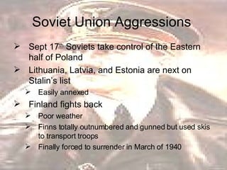 Soviet Union Aggressions  Sept 17 th  Soviets take control of the Eastern half of Poland  Lithuania, Latvia, and Estonia are next on Stalin’s list Easily annexed  Finland fights back  Poor weather  Finns totally outnumbered and gunned but used skis to transport troops  Finally forced to surrender in March of 1940 
