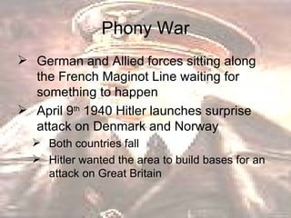 Phony War German and Allied forces sitting along the French Maginot Line waiting for something to happen  April 9 th  1940 Hitler launches surprise attack on Denmark and Norway  Both countries fall  Hitler wanted the area to build bases for an attack on Great Britain  