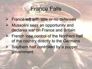 France Falls France left with little or no defenses Mussolini sees an opportunity and declares war on France and Britain  French lose control of the Northern half of the country directly to the Germans  Southern half controlled by a puppet government  