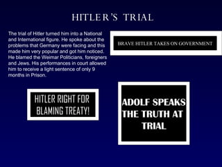 HITLER’S TRIAL The trial of Hitler turned him into a National and International figure. He spoke about the problems that Germany were facing and this made him very popular and got him noticed. He blamed the Weimar Politicians, foreigners and Jews. His performances in court allowed him to receive a light sentence of only 9 months in Prison. BRAVE HITLER TAKES ON GOVERNMENT HITLER RIGHT FOR  BLAMING TREATY! ADOLF SPEAKS THE TRUTH AT  TRIAL 