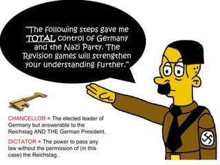 “ The following steps gave me  TOTAL  control of Germany and the Nazi Party. The Revision games will strengthen your understanding further.” CHANCELLOR  = The elected leader of Germany but answerable to the Reichstag AND THE German President. DICTATOR  = The power to pass any law without the permission of (in this case) the Reichstag. 