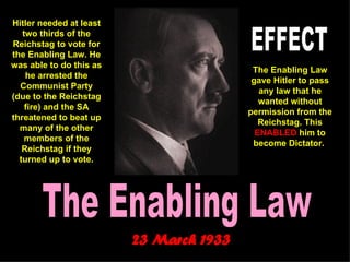 The Enabling Law 23 March 1933   Hitler needed at least two thirds of the Reichstag to vote for the Enabling Law. He was able to do this as he arrested the Communist Party (due to the Reichstag fire) and the SA threatened to beat up many of the other members of the Reichstag if they turned up to vote. The Enabling Law gave Hitler to pass any law that he wanted without permission from the Reichstag. This  ENABLED  him to become Dictator.   EFFECT 