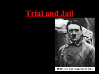Trial and Jail
•At his trial (Hitler was charged
with treason), he used the
opportunity to speak about the
NAZI platform and spread his
popularity.
•The whole nation suddenly knew
who Adolf Hitler was and what he
stood for
•He was sentenced to five years,
but actually only served about 9
months
•When he left prison, he was ready
to go into action again.
 