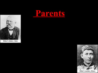 Parents
Alois Schickelgruber Hitler was a customs official
who was illegitimate by birth. His father, Adolf’s
grandfather, may have been Jewish. He died when
Adolf was 14 and left him a small inheritance.
Klara Hitler was very young when she married the
older Alois. She showered young Adolf with love
and affection. Adolf carried a picture of his mom
until the day he died. She died of breast cancer
when Adolf was 18 years old.
 