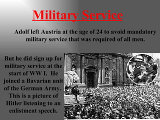 Military Service Adolf left Austria at the age of 24 to avoid mandatory military service that was required of all men. But he did sign up for military service at the start of WW I.  He joined a Bavarian unit of the German Army.  This is a picture of Hitler listening to an enlistment speech. 