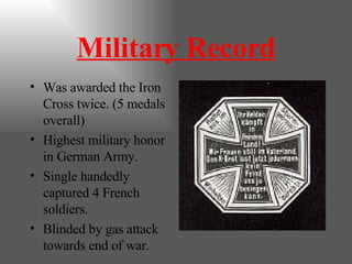 Military Record Was awarded the Iron Cross twice. (5 medals overall) Highest military honor in German Army. Single handedly captured 4 French soldiers. Blinded by gas attack towards end of war. 