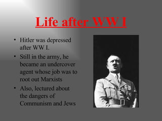 Life after WW I Hitler was depressed after WW I. Still in the army, he became an undercover agent whose job was to root out Marxists Also, lectured about the dangers of Communism and Jews 