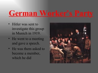 German Worker’s Party Hitler was sent to investigate this group in Munich in 1919. He went to a meeting and gave a speech. He was them asked to become a member, which he did 