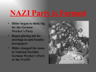 NAZI Party is Formed Hitler began to think big for the German Worker’s Party Began placing ads for meetings in anti-Semitic newspapers Hitler changed the name to National Socialist German Worker’s Party or the NAZIS 