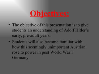 Objectives: The objective of this presentation is to give  students an understanding of Adolf Hitler’s early, pre-adult years. Students will also become familiar with how this seemingly unimportant Austrian rose to power in post World War I Germany. 