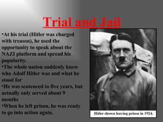 Trial and Jail At his trial (Hitler was charged with treason), he used the opportunity to speak about the NAZI platform and spread his popularity. The whole nation suddenly knew who Adolf Hitler was and what he stood for He was sentenced to five years, but actually only served about 9 months When he left prison, he was ready to go into action again. 