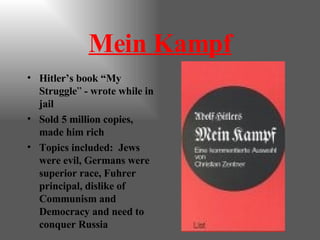 Mein Kampf Hitler’s book “My Struggle ”  - wrote while in jail Sold 5 million copies, made him rich Topics included:  Jews were evil, Germans were superior race, Fuhrer principal, dislike of Communism and Democracy and need to conquer Russia 