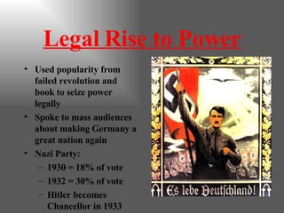 Legal Rise to Power Used popularity from failed revolution and book to seize power legally Spoke to mass audiences about making Germany a great nation again Nazi Party: 1930 = 18% of vote 1932 = 30% of vote Hitler becomes Chancellor in 1933 