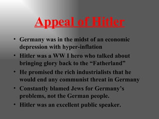 Appeal of Hitler Germany was in the midst of an economic depression with hyper-inflation Hitler was a WW I hero who talked about bringing glory back to the “Fatherland” He promised the rich industrialists that he would end any communist threat in Germany Constantly blamed Jews for Germany’s problems, not the German people. Hitler was an excellent public speaker. 