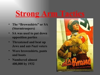 Strong Arm Tactics The “Brownshirts” or SA (Stormtroopers) SA was used to put down opposition parties Threatened and beat up Jews and ant-Nazi voters Wore brownshirts, pants and boots Numbered almost 400,000 by 1932 
