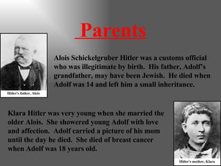 Parents Alois Schickelgruber Hitler was a customs official who was illegitimate by birth.  His father, Adolf’s grandfather, may have been Jewish.  He died when Adolf was 14 and left him a small inheritance. Klara Hitler was very young when she married the older Alois.  She showered young Adolf with love and affection.  Adolf carried a picture of his mom until the day he died.  She died of breast cancer when Adolf was 18 years old. 