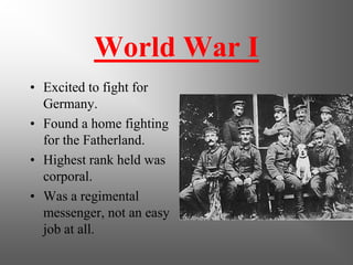 World War I
• Excited to fight for
  Germany.
• Found a home fighting
  for the Fatherland.
• Highest rank held was
  corporal.
• Was a regimental
  messenger, not an easy
  job at all.
 