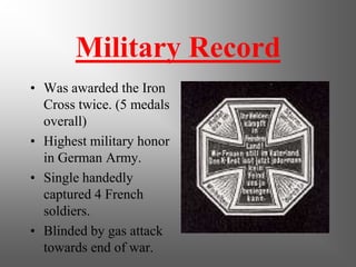 Military Record
• Was awarded the Iron
  Cross twice. (5 medals
  overall)
• Highest military honor
  in German Army.
• Single handedly
  captured 4 French
  soldiers.
• Blinded by gas attack
  towards end of war.
 