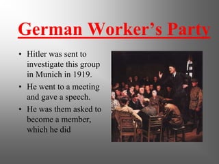 German Worker’s Party
• Hitler was sent to
  investigate this group
  in Munich in 1919.
• He went to a meeting
  and gave a speech.
• He was them asked to
  become a member,
  which he did
 