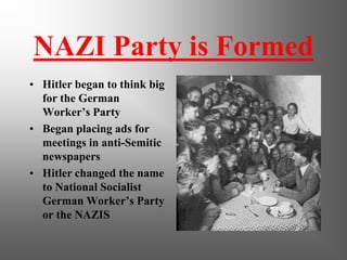 NAZI Party is Formed
• Hitler began to think big
  for the German
  Worker’s Party
• Began placing ads for
  meetings in anti-Semitic
  newspapers
• Hitler changed the name
  to National Socialist
  German Worker’s Party
  or the NAZIS
 
