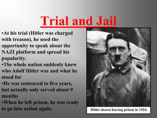Trial and Jail
•At his trial (Hitler was charged
with treason), he used the
opportunity to speak about the
NAZI platform and spread his
popularity.
•The whole nation suddenly knew
who Adolf Hitler was and what he
stood for
•He was sentenced to five years,
but actually only served about 9
months
•When he left prison, he was ready
to go into action again.
 