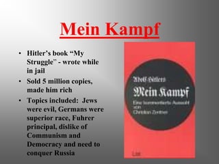 Mein Kampf
• Hitler’s book “My
  Struggle” - wrote while
  in jail
• Sold 5 million copies,
  made him rich
• Topics included: Jews
  were evil, Germans were
  superior race, Fuhrer
  principal, dislike of
  Communism and
  Democracy and need to
  conquer Russia
 