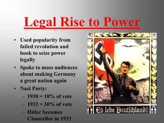 Legal Rise to Power
• Used popularity from
  failed revolution and
  book to seize power
  legally
• Spoke to mass audiences
  about making Germany
  a great nation again
• Nazi Party:
   – 1930 = 18% of vote
   – 1932 = 30% of vote
   – Hitler becomes
      Chancellor in 1933
 