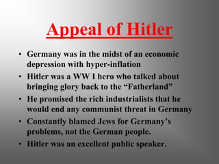 Appeal of Hitler
• Germany was in the midst of an economic
  depression with hyper-inflation
• Hitler was a WW I hero who talked about
  bringing glory back to the “Fatherland”
• He promised the rich industrialists that he
  would end any communist threat in Germany
• Constantly blamed Jews for Germany’s
  problems, not the German people.
• Hitler was an excellent public speaker.
 