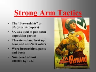 Strong Arm Tactics
• The “Brownshirts” or
  SA (Stormtroopers)
• SA was used to put down
  opposition parties
• Threatened and beat up
  Jews and ant-Nazi voters
• Wore brownshirts, pants
  and boots
• Numbered almost
  400,000 by 1932
 