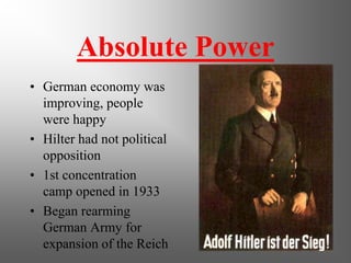 Absolute Power
• German economy was
  improving, people
  were happy
• Hilter had not political
  opposition
• 1st concentration
  camp opened in 1933
• Began rearming
  German Army for
  expansion of the Reich
 