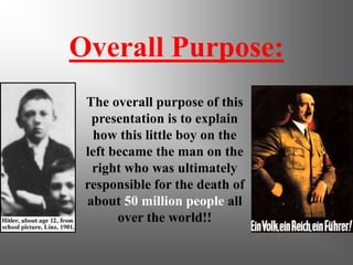 Overall Purpose:
 The overall purpose of this
  presentation is to explain
  how this little boy on the
 left became the man on the
  right who was ultimately
 responsible for the death of
 about 50 million people all
       over the world!!
 