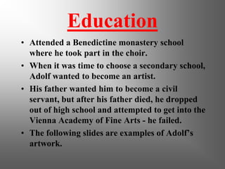 Education
• Attended a Benedictine monastery school
  where he took part in the choir.
• When it was time to choose a secondary school,
  Adolf wanted to become an artist.
• His father wanted him to become a civil
  servant, but after his father died, he dropped
  out of high school and attempted to get into the
  Vienna Academy of Fine Arts - he failed.
• The following slides are examples of Adolf’s
  artwork.
 