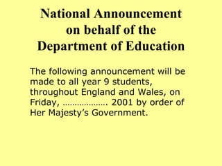 National Announcement on behalf of the Department of Education The following announcement will be made to all year 9 students, throughout England and Wales, on Friday, ………………. 2001 by order of Her Majesty’s Government. 