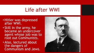 Life after WWI
•Hitler was depressed
after WWI.
•Still in the army, he
became an undercover
agent whose job was to
root out Communists.
•Also, lectured about
the dangers of
Communism and Jews.
 