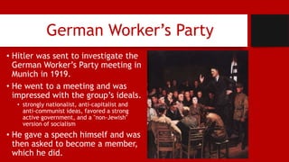 German Worker’s Party
• Hitler was sent to investigate the
German Worker’s Party meeting in
Munich in 1919.
• He went to a meeting and was
impressed with the group’s ideals.
• strongly nationalist, anti-capitalist and
anti-communist ideas, favored a strong
active government, and a "non-Jewish"
version of socialism
• He gave a speech himself and was
then asked to become a member,
which he did.
 